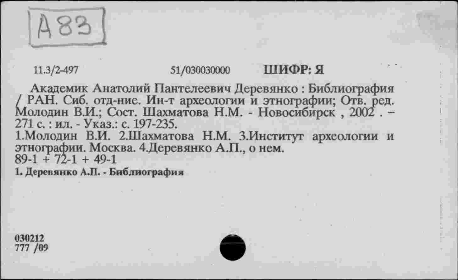 ﻿
11.3/2-497	51/030030000 ШИФР: Я
Академик Анатолий Пантелеевич Деревянко : Библиография / РАН. Сиб. отд-ние. Ин-т археологии и этнографии; Отв. ред. Молодин В.И.; Сост. Шахматова Н.М. - Новосибирск , 2002 . -271 с. : ил. - Указ.: с. 197-235.
І.Молодин В.И. 2.Шахматова Н.М. З.Институг археологии и этнографии. Москва. 4.Деревянко А.П., о нем.
89-1 + 72-1 + 49-1
1. Деревянко А.П. - Библиография
030212
777 /09